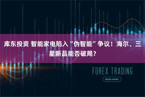 库东投资 智能家电陷入“伪智能”争议！海尔、三星新品能否破局？