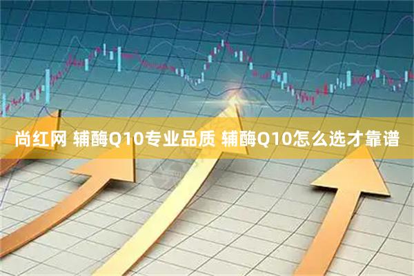 尚红网 辅酶Q10专业品质 辅酶Q10怎么选才靠谱