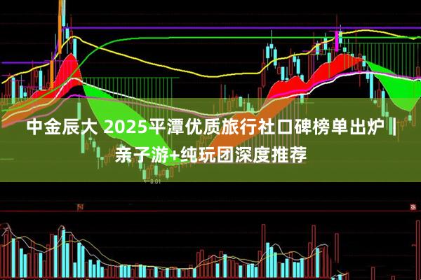 中金辰大 2025平潭优质旅行社口碑榜单出炉|亲子游+纯玩团深度推荐