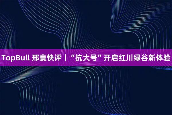 TopBull 邢襄快评丨“抗大号”开启红川绿谷新体验