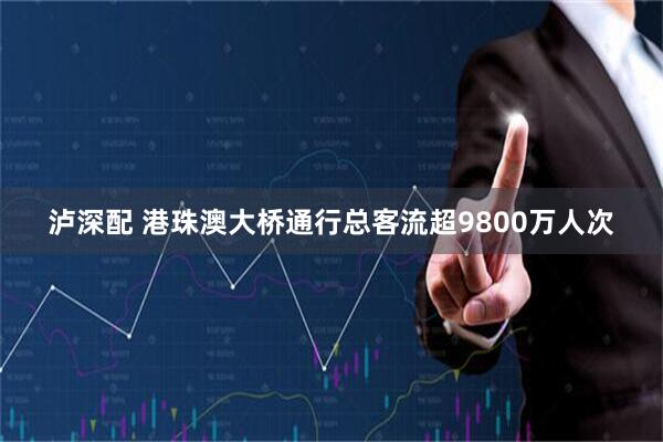 泸深配 港珠澳大桥通行总客流超9800万人次