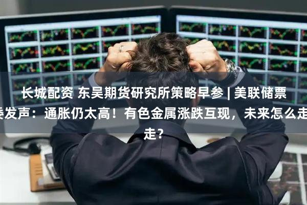 长城配资 东吴期货研究所策略早参 | 美联储票委发声：通胀仍太高！有色金属涨跌互现，未来怎么走？