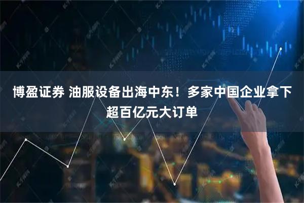 博盈证券 油服设备出海中东！多家中国企业拿下超百亿元大订单