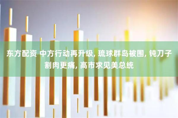 东方配资 中方行动再升级, 琉球群岛被围, 钝刀子割肉更痛, 高市求见美总统