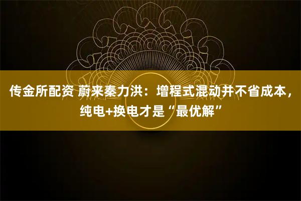 传金所配资 蔚来秦力洪：增程式混动并不省成本，纯电+换电才是“最优解”