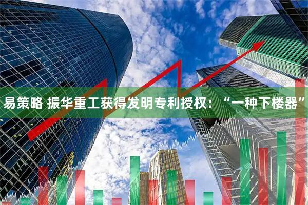 易策略 振华重工获得发明专利授权：“一种下楼器”