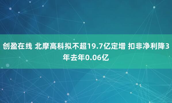 创盈在线 北摩高科拟不超19.7亿定增 扣非净利降3年去年0.06亿