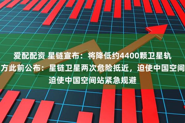 爱配配资 星链宣布：将降低约4400颗卫星轨道高度！中方此前公布：星链卫星两次危险抵近，迫使中国空间站紧急规避