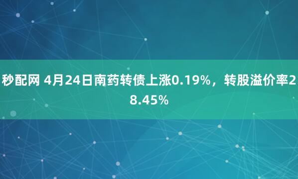 秒配网 4月24日南药转债上涨0.19%，转股溢价率28.45%