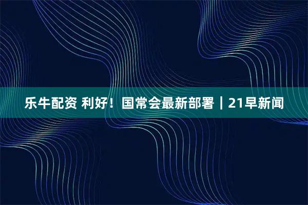 乐牛配资 利好！国常会最新部署｜21早新闻