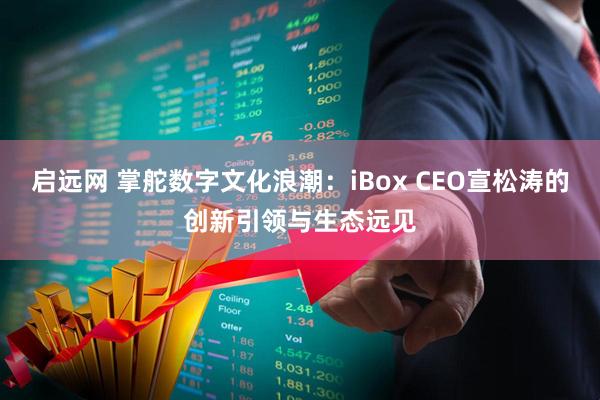 启远网 掌舵数字文化浪潮：iBox CEO宣松涛的创新引领与生态远见