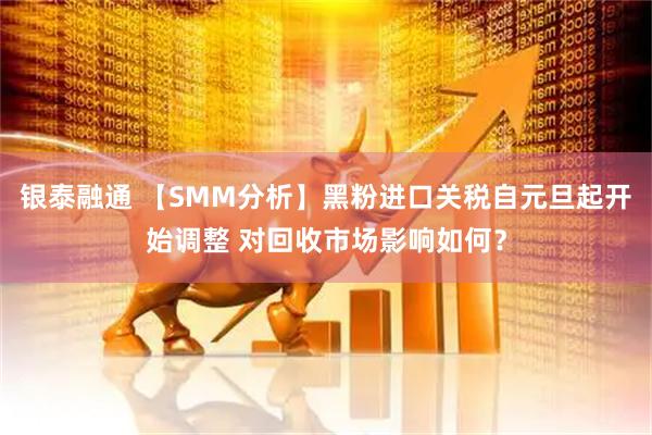 银泰融通 【SMM分析】黑粉进口关税自元旦起开始调整 对回收市场影响如何？