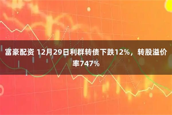 富豪配资 12月29日利群转债下跌12%，转股溢价率747%