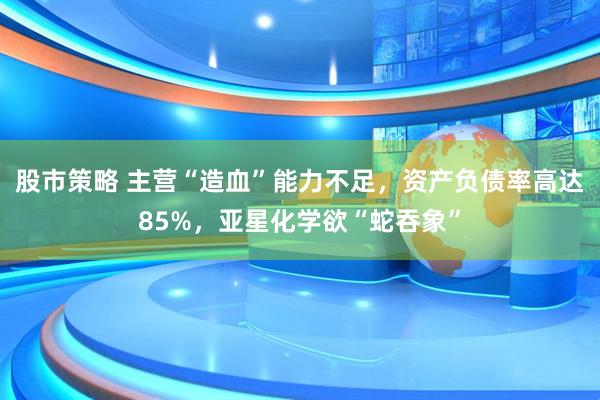 股市策略 主营“造血”能力不足，资产负债率高达85%，亚星化学欲“蛇吞象”