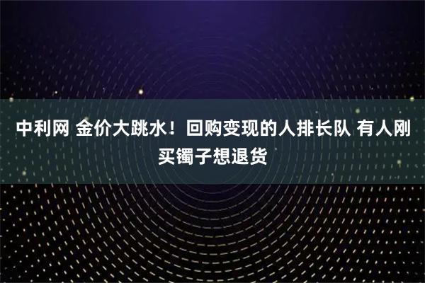 中利网 金价大跳水！回购变现的人排长队 有人刚买镯子想退货