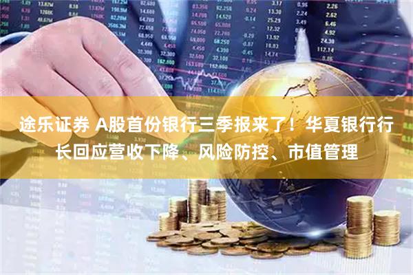 途乐证券 A股首份银行三季报来了！华夏银行行长回应营收下降、风险防控、市值管理