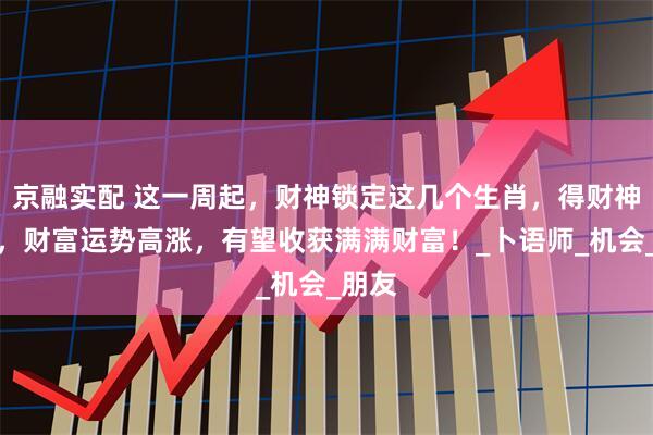 京融实配 这一周起，财神锁定这几个生肖，得财神青睐，财富运势高涨，有望收获满满财富！_卜语师_机会_朋友