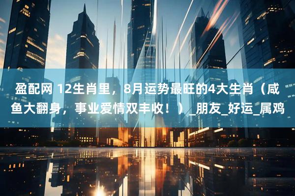 盈配网 12生肖里，8月运势最旺的4大生肖（咸鱼大翻身，事业爱情双丰收！）_朋友_好运_属鸡